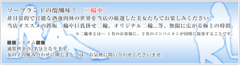 ソープランドの醍醐味！「二輪車」。非日常的で官能な酒池肉林の世界を当店の厳選した美女たちでお楽しみください。当店オススメの鉄板二輪や巨乳併せ二輪、オリジナル二輪...等、無限に広がる極上の時間。